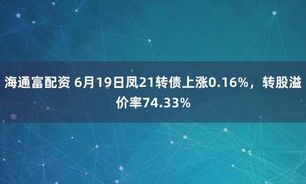 海通富配资 6月19日凤21转债上涨0.16%，转股溢价率74.33%