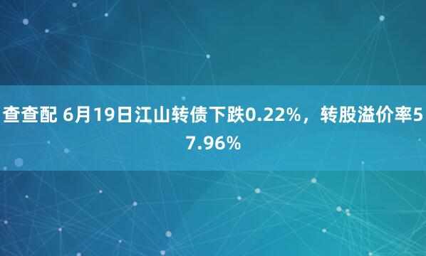 查查配 6月19日江山转债下跌0.22%，转股溢价率57.96%