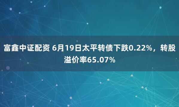 富鑫中证配资 6月19日太平转债下跌0.22%，转股溢价率65.07%