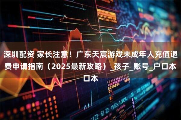 深圳配资 家长注意！广东天宸游戏未成年人充值退费申请指南（2025最新攻略）_孩子_账号_户口本