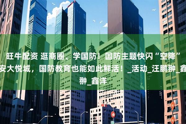 旺牛配资 逛商圈、学国防！国防主题快闪“空降”静安大悦城，国防教育也能如此鲜活！_活动_汪鹏翀_鑫洋
