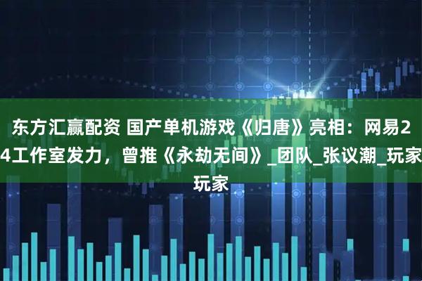 东方汇赢配资 国产单机游戏《归唐》亮相：网易24工作室发力，曾推《永劫无间》_团队_张议潮_玩家