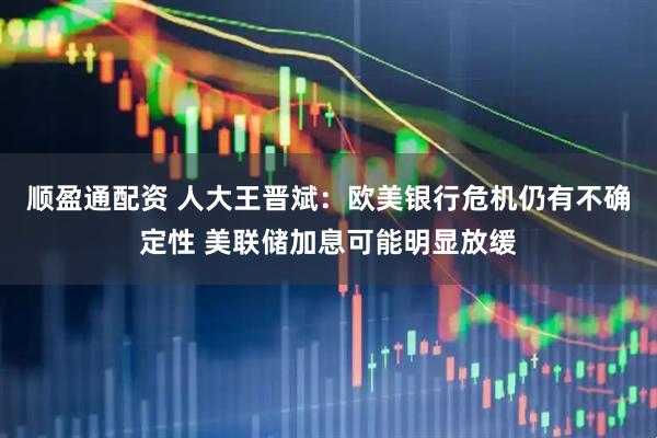 顺盈通配资 人大王晋斌：欧美银行危机仍有不确定性 美联储加息可能明显放缓