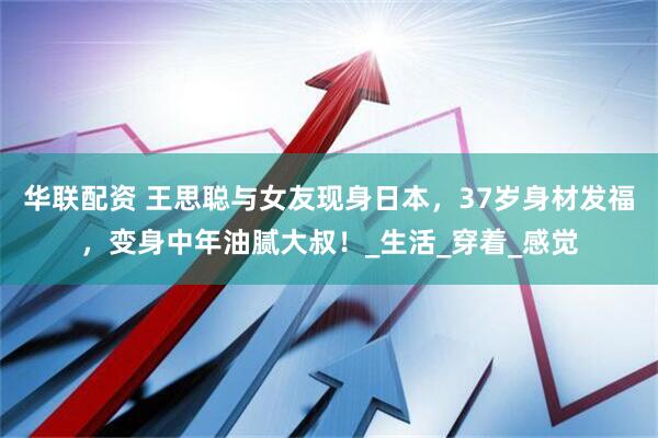 华联配资 王思聪与女友现身日本，37岁身材发福，变身中年油腻大叔！_生活_穿着_感觉