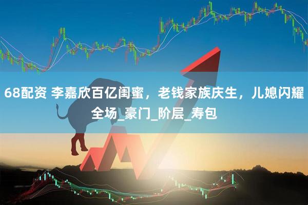 68配资 李嘉欣百亿闺蜜，老钱家族庆生，儿媳闪耀全场_豪门_阶层_寿包