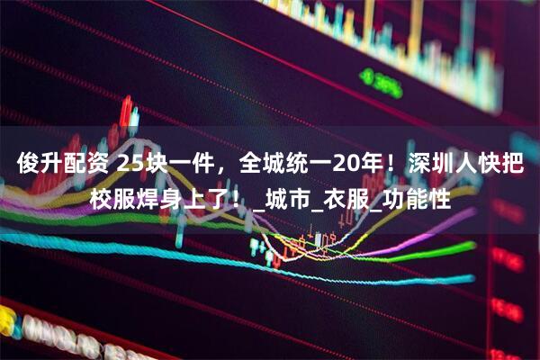 俊升配资 25块一件，全城统一20年！深圳人快把校服焊身上了！_城市_衣服_功能性