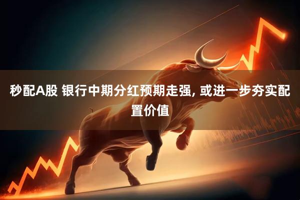 秒配A股 银行中期分红预期走强, 或进一步夯实配置价值
