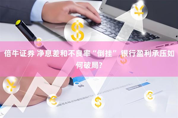 倍牛证券 净息差和不良率“倒挂” 银行盈利承压如何破局?