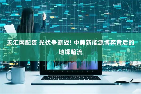 天汇网配资 光伏争霸战! 中美新能源博弈背后的地缘暗流