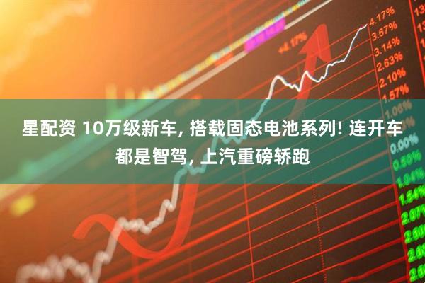 星配资 10万级新车, 搭载固态电池系列! 连开车都是智驾, 上汽重磅轿跑