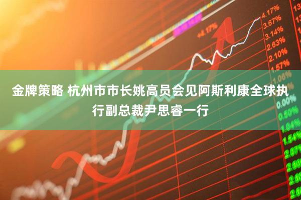 金牌策略 杭州市市长姚高员会见阿斯利康全球执行副总裁尹思睿一行