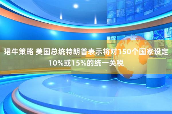 珺牛策略 美国总统特朗普表示将对150个国家设定10%或15%的统一关税