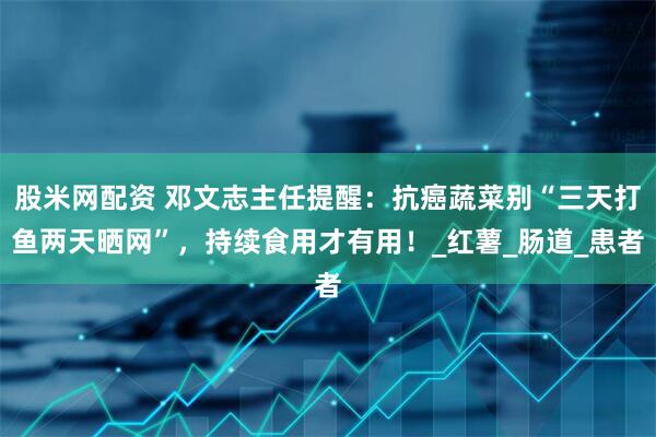 股米网配资 邓文志主任提醒：抗癌蔬菜别“三天打鱼两天晒网”，持续食用才有用！_红薯_肠道_患者