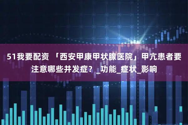 51我要配资 「西安甲康甲状腺医院」甲亢患者要注意哪些并发症？_功能_症状_影响