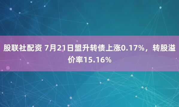 股联社配资 7月21日盟升转债上涨0.17%，转股溢价率15.16%