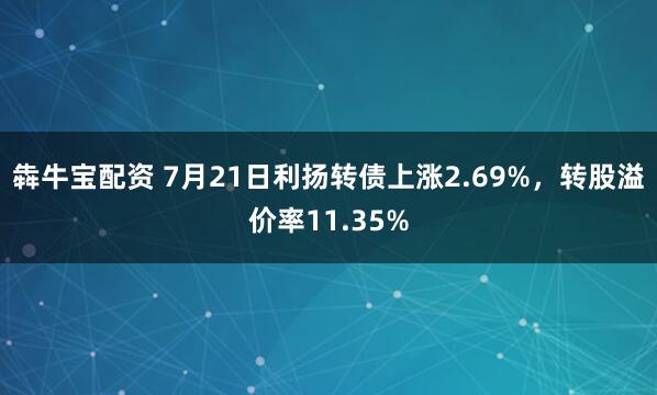 犇牛宝配资 7月21日利扬转债上涨2.69%，转股溢价率11.35%