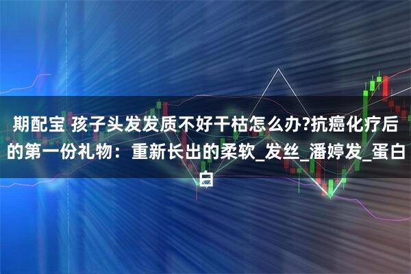 期配宝 孩子头发发质不好干枯怎么办?抗癌化疗后的第一份礼物：重新长出的柔软_发丝_潘婷发_蛋白