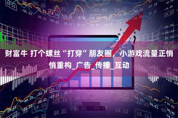 财富牛 打个螺丝“打穿”朋友圈，小游戏流量正悄悄重构_广告_传播_互动