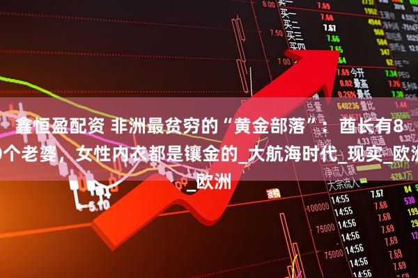 鑫恒盈配资 非洲最贫穷的“黄金部落”：酋长有80个老婆，女性内衣都是镶金的_大航海时代_现实_欧洲
