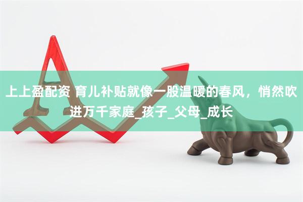 上上盈配资 育儿补贴就像一股温暖的春风，悄然吹进万千家庭_孩子_父母_成长