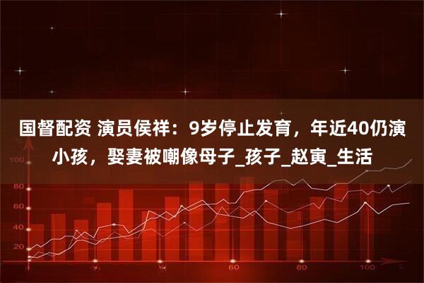 国督配资 演员侯祥：9岁停止发育，年近40仍演小孩，娶妻被嘲像母子_孩子_赵寅_生活