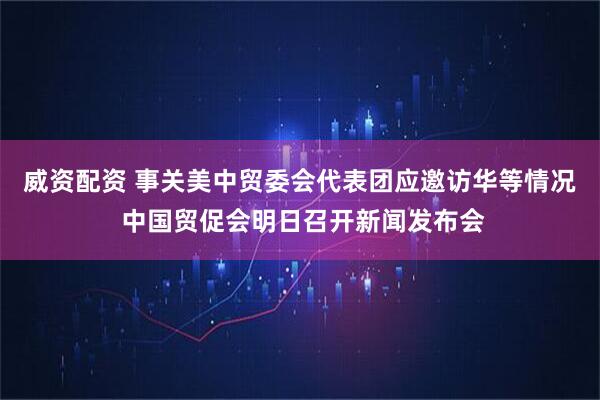 威资配资 事关美中贸委会代表团应邀访华等情况 中国贸促会明日召开新闻发布会