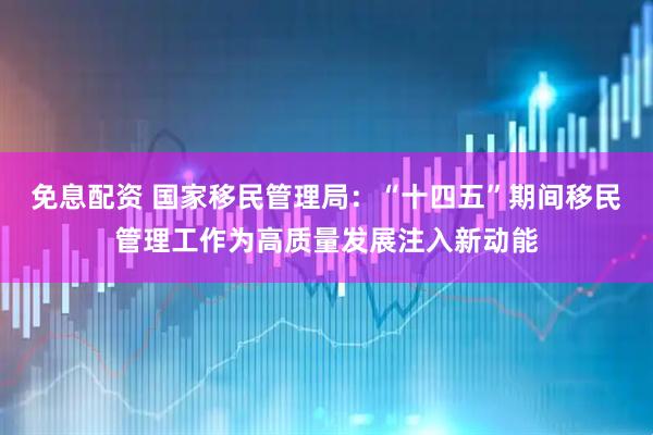 免息配资 国家移民管理局：“十四五”期间移民管理工作为高质量发展注入新动能