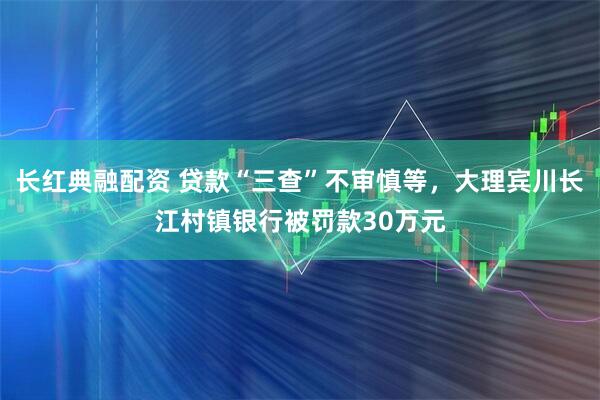长红典融配资 贷款“三查”不审慎等，大理宾川长江村镇银行被罚款30万元
