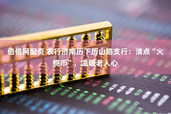 倍倍网配资 农行济南历下历山路支行：清点“火烧币”，温暖老人心