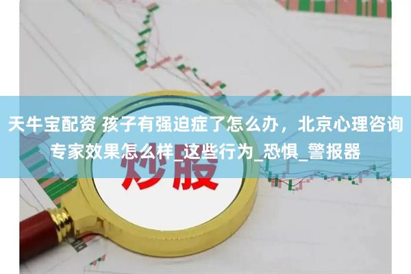 天牛宝配资 孩子有强迫症了怎么办，北京心理咨询专家效果怎么样_这些行为_恐惧_警报器