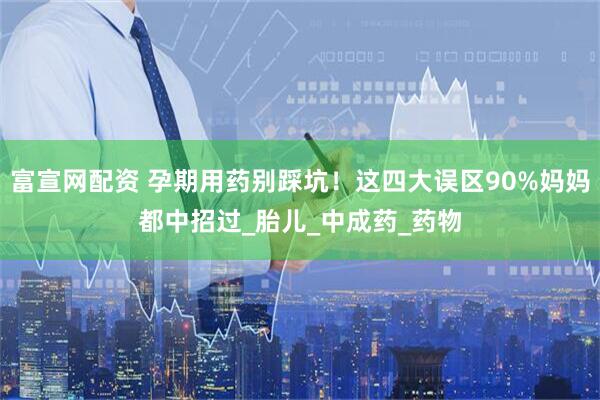 富宣网配资 孕期用药别踩坑！这四大误区90%妈妈都中招过_胎儿_中成药_药物