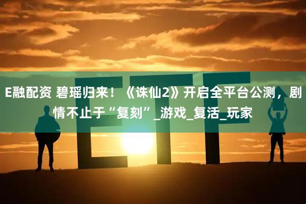 E融配资 碧瑶归来！《诛仙2》开启全平台公测，剧情不止于“复刻”_游戏_复活_玩家