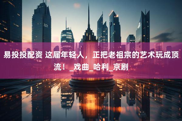 易投投配资 这届年轻人，正把老祖宗的艺术玩成顶流！_戏曲_哈利_京剧