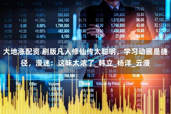 大地涨配资 剧版凡人修仙传太聪明，学习动画是捷径，漫迷：这味太浓了_韩立_杨洋_云漫