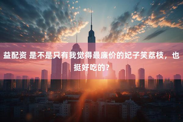 益配资 是不是只有我觉得最廉价的妃子笑荔枝，也挺好吃的？